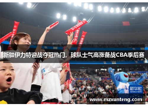 新疆伊力特迎战夺冠热门，球队士气高涨备战CBA季后赛